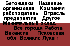 Бетонщики › Название организации ­ Компания-работодатель › Отрасль предприятия ­ Другое › Минимальный оклад ­ 30 000 - Все города Работа » Вакансии   . Псковская обл.,Великие Луки г.